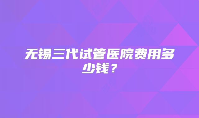 无锡三代试管医院费用多少钱?