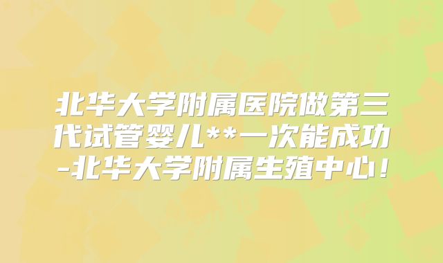 北华大学附属医院做第三代试管婴儿**一次能成功-北华大学附属生殖中心!