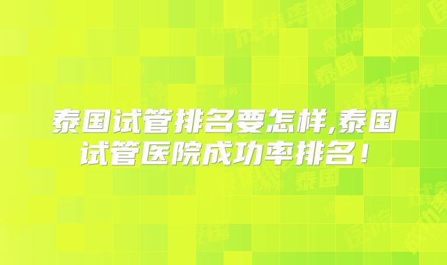 泰国试管排名要怎样,泰国试管医院成功率排名!