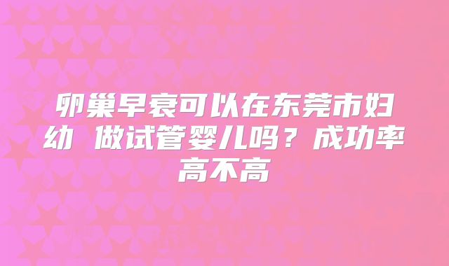 卵巢早衰可以在东莞市妇幼 做试管婴儿吗?成功率高不高