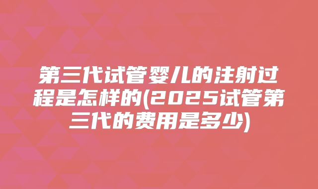第三代试管婴儿的注射过程是怎样的(2025试管第三代的费用是多少)