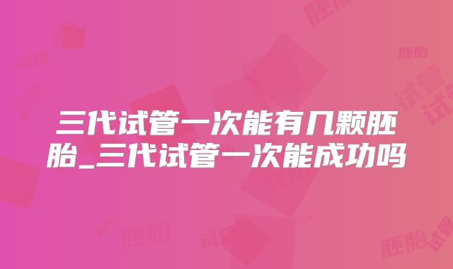 三代试管一次能有几颗胚胎_三代试管一次能成功吗