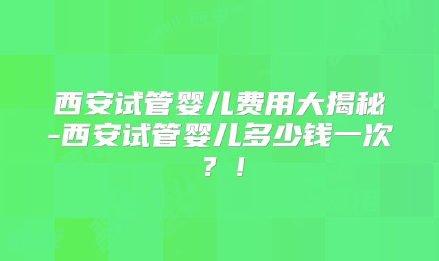 西安试管婴儿费用大揭秘-西安试管婴儿多少钱一次?!