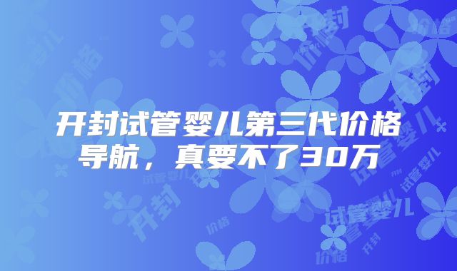 开封试管婴儿第三代价格导航，真要不了30万