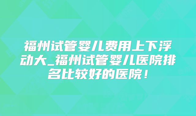 福州试管婴儿费用上下浮动大_福州试管婴儿医院排名比较好的医院!
