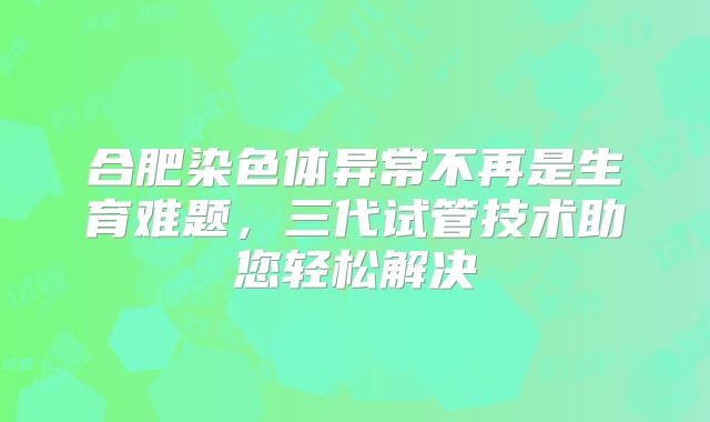 合肥染色体异常不再是生育难题,三代试管技术助您轻松解决