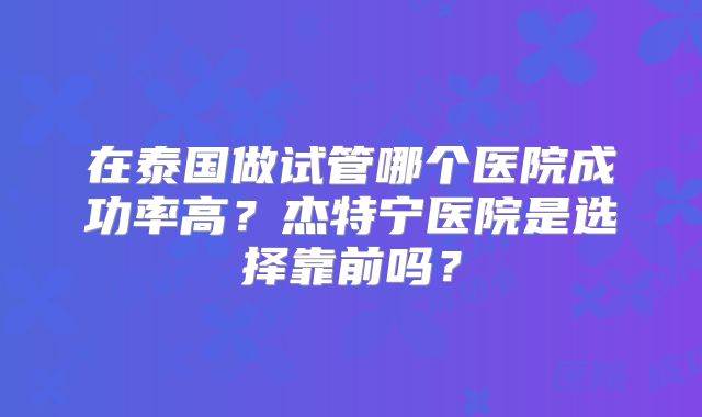 在泰国做试管哪个医院成功率高？杰特宁医院是选择靠前吗？