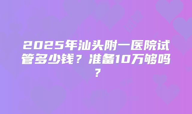 2025年汕头附一医院试管多少钱?准备10万够吗?