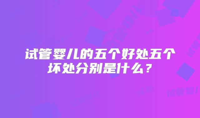 试管婴儿的五个好处五个坏处分别是什么？
