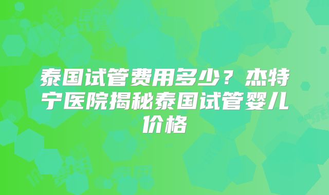 泰国试管费用多少？杰特宁医院揭秘泰国试管婴儿价格