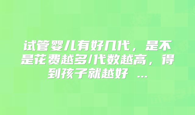 试管婴儿有好几代，是不是花费越多/代数越高，得到孩子就越好 ...