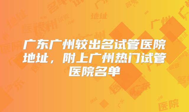 广东广州较出名试管医院地址，附上广州热门试管医院名单