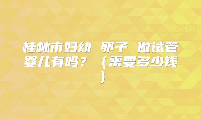 桂林市妇幼 卵子 做试管婴儿有吗?(需要多少钱)