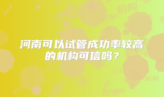 河南可以试管成功率较高的机构可信吗?