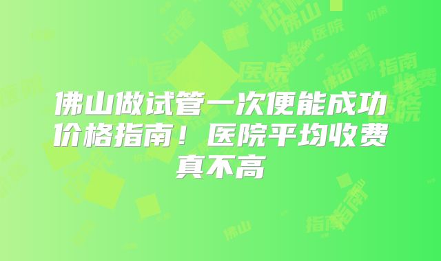 佛山做试管一次便能成功价格指南！医院平均收费真不高