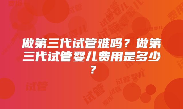 做第三代试管难吗?做第三代试管婴儿费用是多少?