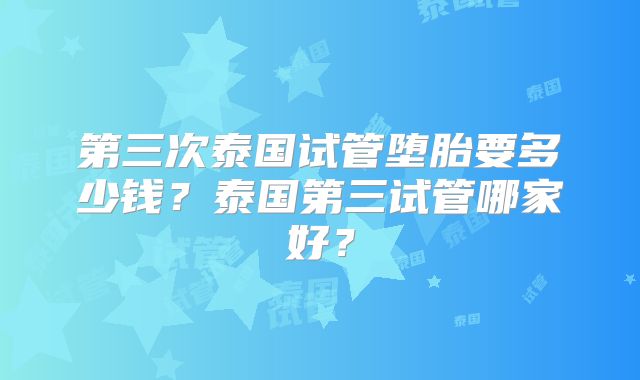 第三次泰国试管堕胎要多少钱？泰国第三试管哪家好？