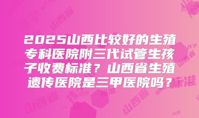 2025山西比较好的生殖专科医院附三代试管生孩子收费标准？山西省生殖遗传医院是三甲医院吗？