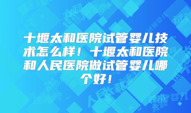 十堰太和医院试管婴儿技术怎么样！十堰太和医院和人民医院做试管婴儿哪个好！