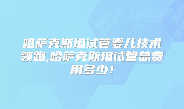 哈萨克斯坦试管婴儿技术领跑,哈萨克斯坦试管总费用多少！