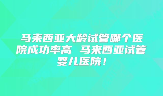 马来西亚大龄试管哪个医院成功率高 马来西亚试管婴儿医院!