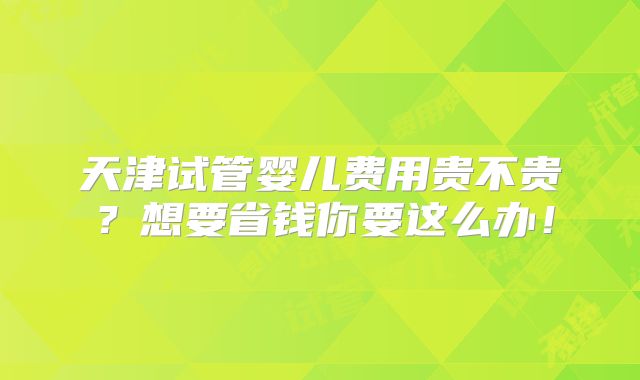 天津试管婴儿费用贵不贵？想要省钱你要这么办！