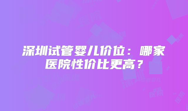 深圳试管婴儿价位:哪家医院性价比更高?
