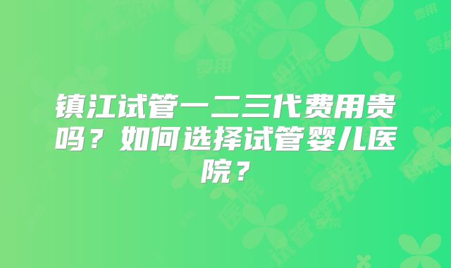 镇江试管一二三代费用贵吗？如何选择试管婴儿医院？