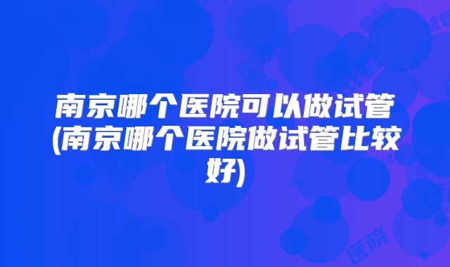 南京哪个医院可以做试管(南京哪个医院做试管比较好)