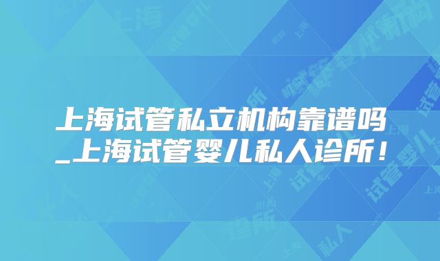 上海试管私立机构靠谱吗_上海试管婴儿私人诊所！