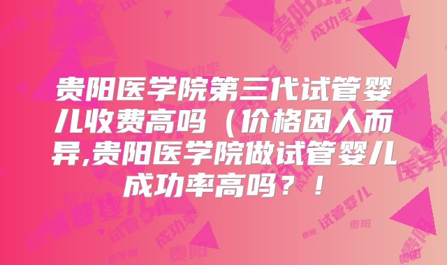 贵阳医学院第三代试管婴儿收费高吗（价格因人而异,贵阳医学院做试管婴儿成功率高吗？！
