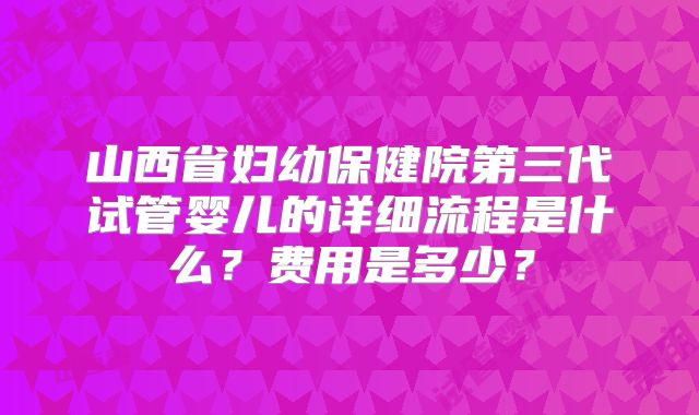 山西省妇幼保健院第三代试管婴儿的详细流程是什么?费用是多少?