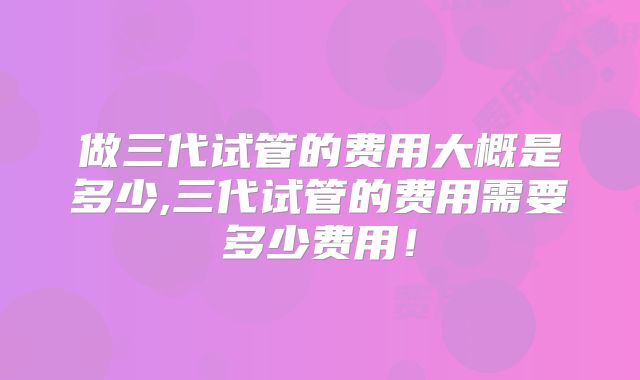 做三代试管的费用大概是多少,三代试管的费用需要多少费用！