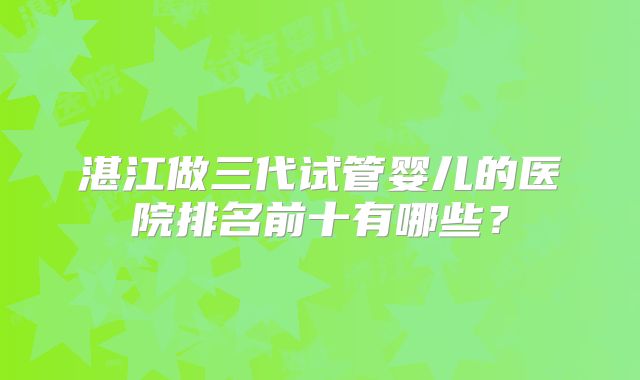 湛江做三代试管婴儿的医院排名前十有哪些?