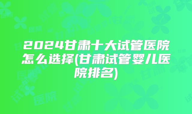 2024甘肃十大试管医院怎么选择(甘肃试管婴儿医院排名)