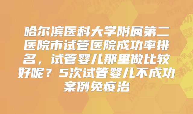 哈尔滨医科大学附属第二医院市试管医院成功率排名,试管婴儿那里做比较好呢?5次试管婴儿不成功案例免疫治