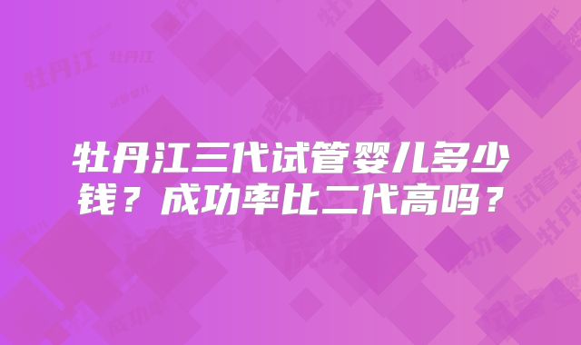 牡丹江三代试管婴儿多少钱？成功率比二代高吗？