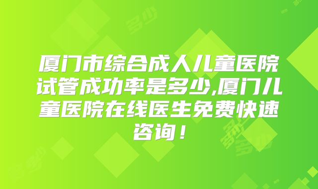 厦门市综合成人儿童医院试管成功率是多少,厦门儿童医院在线医生免费快速咨询！