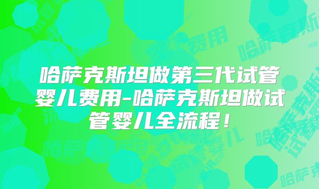 哈萨克斯坦做第三代试管婴儿费用-哈萨克斯坦做试管婴儿全流程！