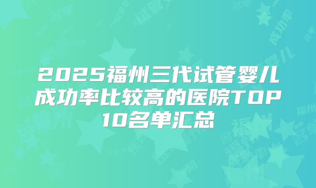 2025福州三代试管婴儿成功率比较高的医院TOP10名单汇总