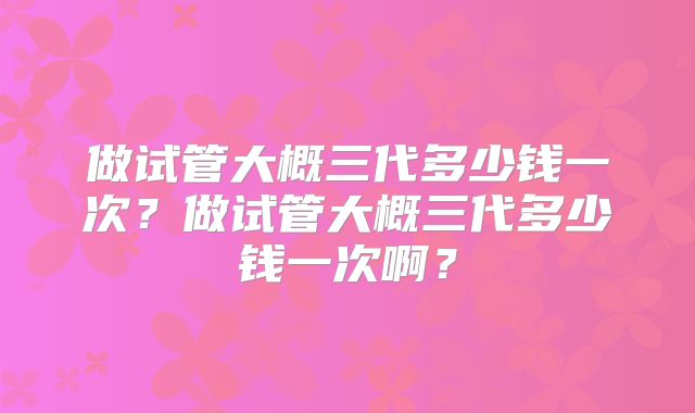 做试管大概三代多少钱一次？做试管大概三代多少钱一次啊？