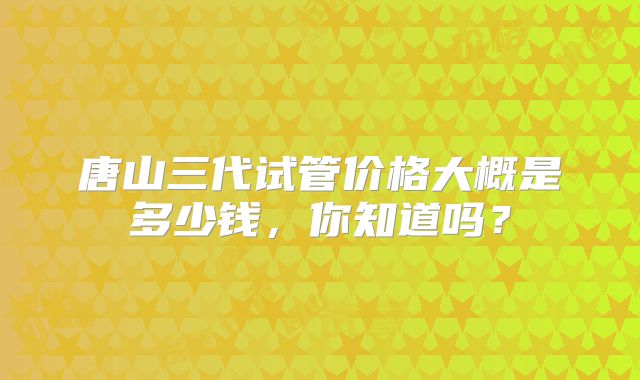 唐山三代试管价格大概是多少钱,你知道吗?