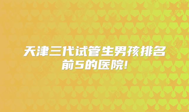 天津三代试管生男孩排名前5的医院!