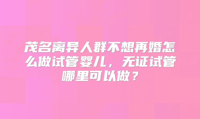 茂名离异人群不想再婚怎么做试管婴儿，无证试管哪里可以做？