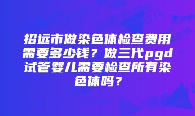 招远市做染色体检查费用需要多少钱？做三代pgd试管婴儿需要检查所有染色体吗？