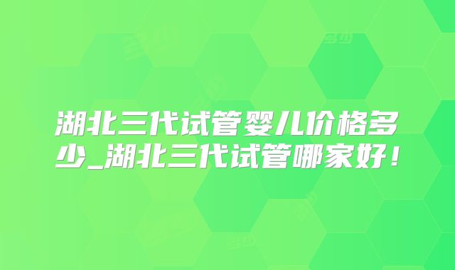湖北三代试管婴儿价格多少_湖北三代试管哪家好!