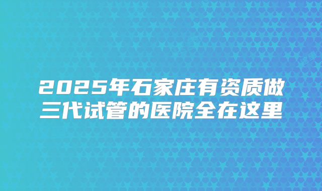 2025年石家庄有资质做三代试管的医院全在这里