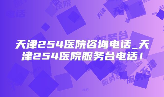 天津254医院咨询电话_天津254医院服务台电话!