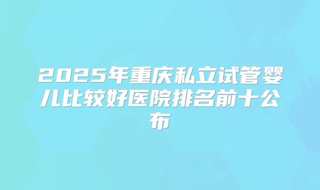 2025年重庆私立试管婴儿比较好医院排名前十公布