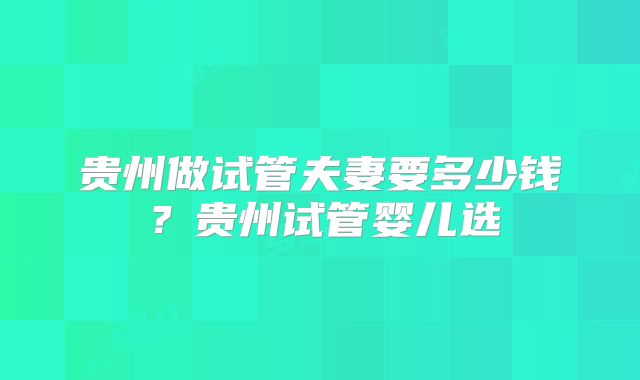 贵州做试管夫妻要多少钱?贵州试管婴儿选